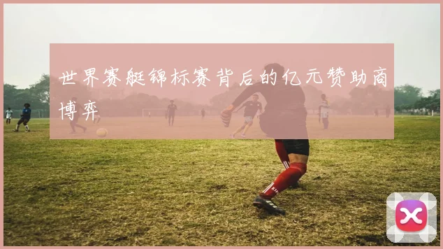 世界赛艇锦标赛背后的亿元赞助商博弈