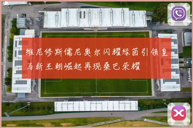维尼修斯儒尼奥尔闪耀绿茵引领皇马新王朝崛起再现桑巴荣耀