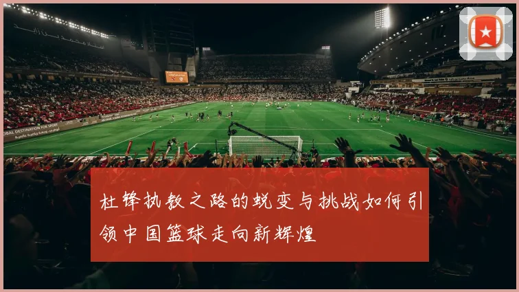 杜锋执教之路的蜕变与挑战如何引领中国篮球走向新辉煌