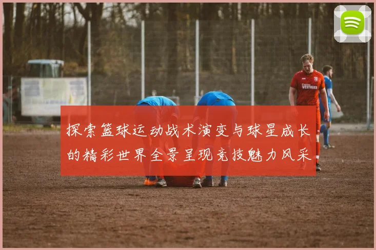 探索篮球运动战术演变与球星成长的精彩世界全景呈现竞技魅力风采