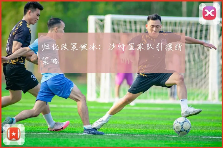 归化政策破冰：沙特国家队引援新策略