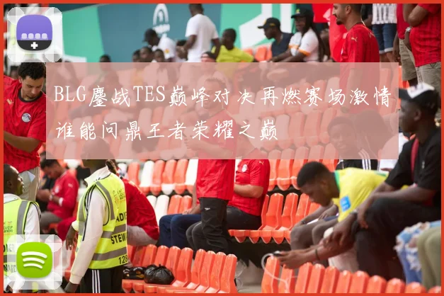 BLG鏖战TES巅峰对决再燃赛场激情谁能问鼎王者荣耀之巅