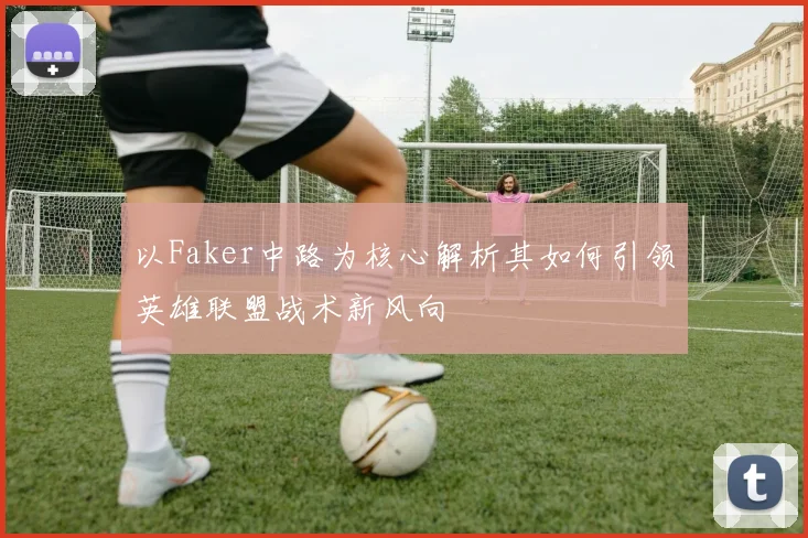 以Faker中路为核心解析其如何引领英雄联盟战术新风向